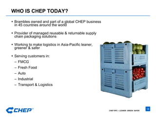 WHO IS CHEP TODAY? Brambles owned and part of a global CHEP business in 45 countries around the world Provider of managed reusable & returnable supply chain packaging solutions Working to make logistics in Asia-Pacific leaner, greener & safer Serving customers in: FMCG Fresh Food Auto Industrial Transport & Logistics 