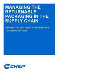 MANAGING THE RETURNABLE PACKAGING IN THE SUPPLY CHAIN JEFFREY WONG, DIRECTOR CHEP SEA OCTOBER 15 TH  2008 