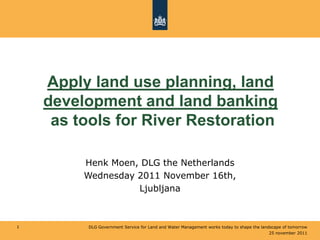 Apply land use planning, land
    development and land banking
     as tools for River Restoration

         Henk Moen, DLG the Netherlands
         Wednesday 2011 November 16th,
                   Ljubljana



1        DLG Government Service for Land and Water Management works today to shape the landscape of tomorrow
                                                                                           25 november 2011
 