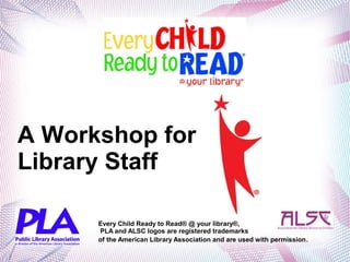 A Workshop for
Library Staff
Every Child Ready to Read® @ your library®,
PLA and ALSC logos are registered trademarks
of the American Library Association and are used with permission.
 