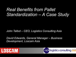 Real Benefits from Pallet Standardization – A Case Study     John Talbot – CEO, Logistics Consulting Asia David Edwards, General Manager – Business Development, Loscam Asia 