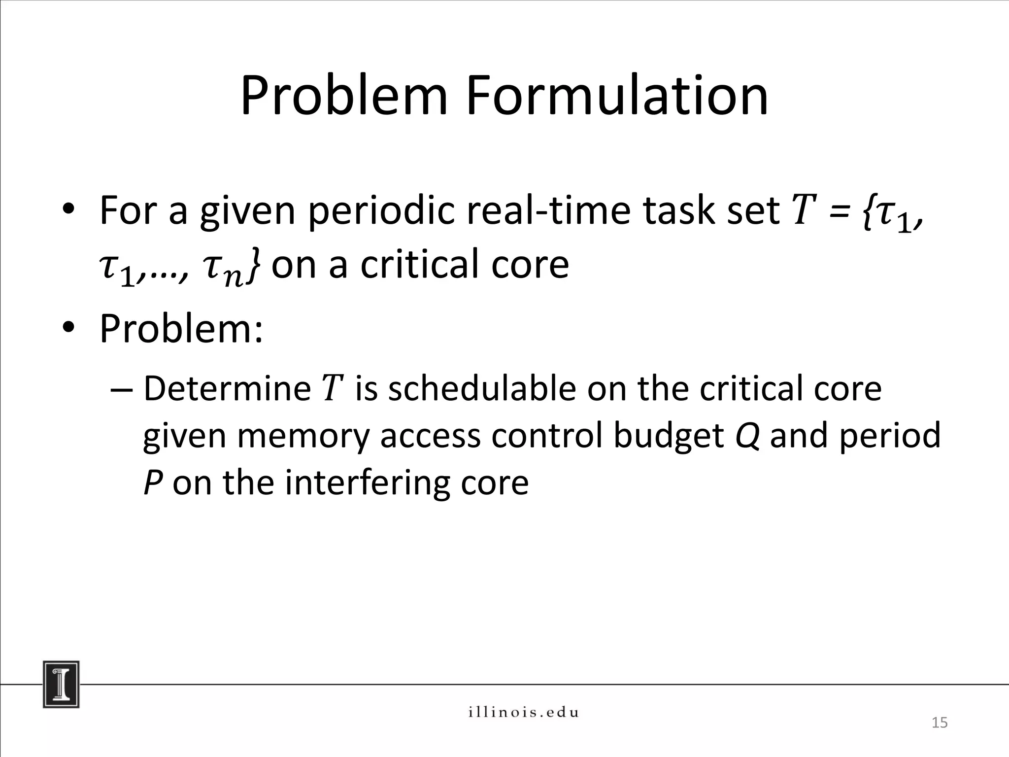 Problem Formulation
• For a given periodic real-time task set 𝑇 = {𝜏1 ,
   𝜏1 ,…, 𝜏 𝑛 } on a critical core
• Problem:
  – Determine 𝑇 is schedulable on the critical core
    given memory access control budget Q and period
    P on the interfering core




                                                      15
 