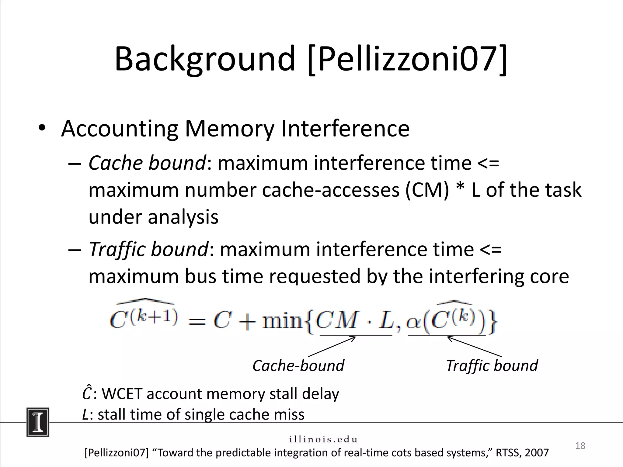 Background [Pellizzoni07]
• Accounting Memory Interference
  – Cache bound: maximum interference time <=
    maximum number cache-accesses (CM) * L of the task
    under analysis
  – Traffic bound: maximum interference time <=
    maximum bus time requested by the interfering core


                                      Cache-bound                            Traffic bound
    𝐶 : WCET account memory stall delay
   L: stall time of single cache miss
                                                                                                      18
    [Pellizzoni07] “Toward the predictable integration of real-time cots based systems,” RTSS, 2007
 