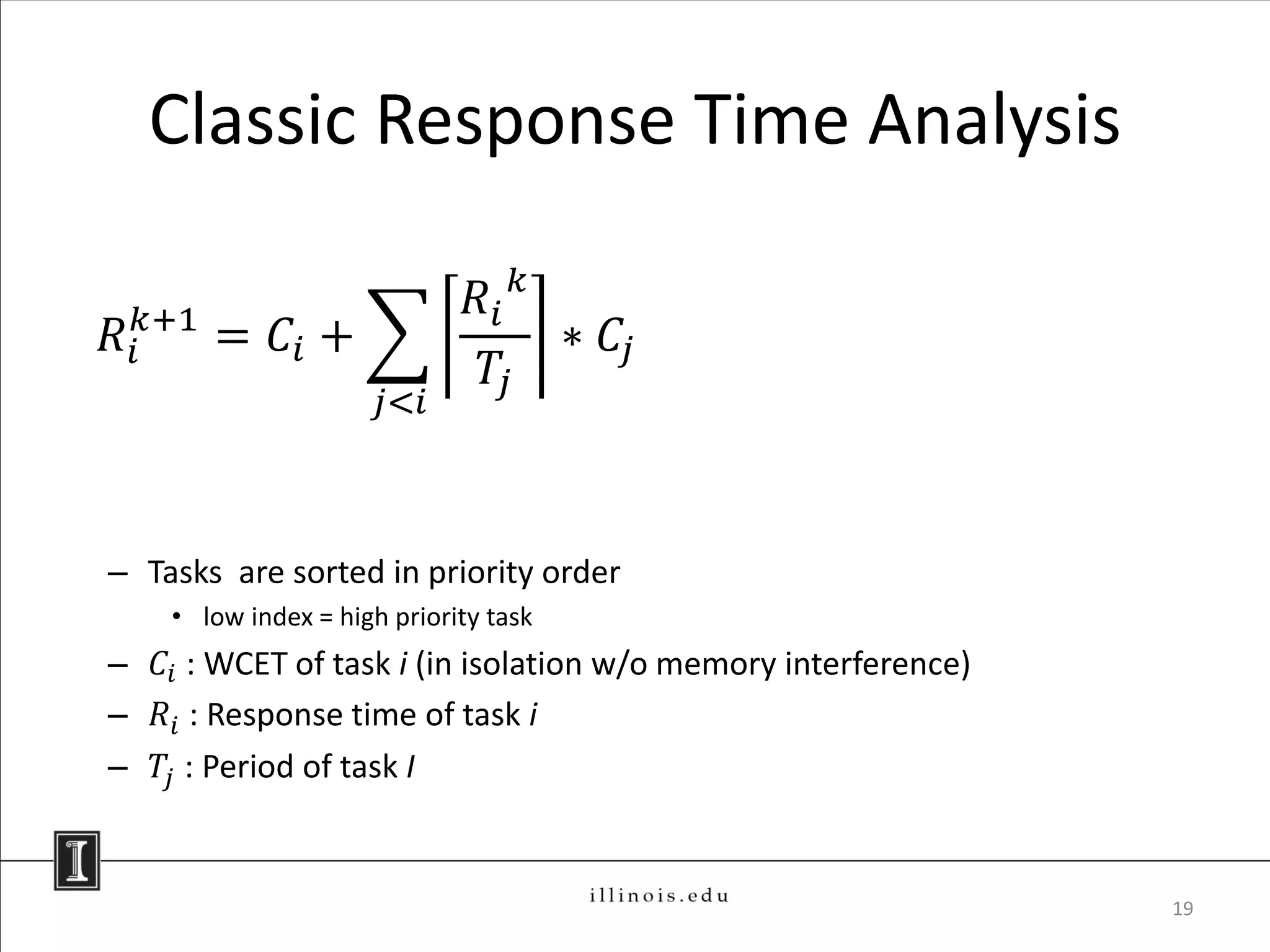Classic Response Time Analysis

                              𝑅𝑖 𝑘
𝑅 𝑖𝑘+1 = 𝐶 𝑖 +                     ∗ 𝐶𝑗
                               𝑇𝑗
                      𝑗<𝑖



– Tasks are sorted in priority order
    • low index = high priority task
– 𝐶 𝑖 : WCET of task i (in isolation w/o memory interference)
– 𝑅 𝑖 : Response time of task i
– 𝑇𝑗 : Period of task I


                                                                19
 