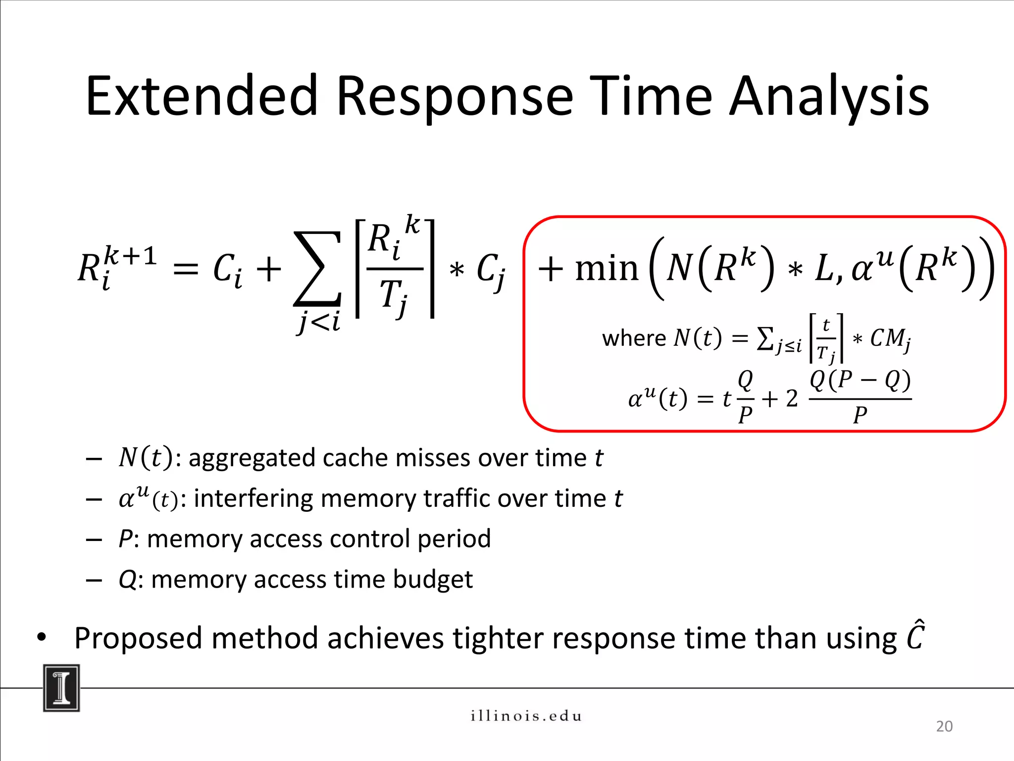 Extended Response Time Analysis

                               𝑅𝑖 𝑘
   𝑅 𝑖𝑘+1 = 𝐶 𝑖 +                   ∗ 𝐶𝑗 + min                    𝑁 𝑅 𝑘 ∗ 𝐿, 𝛼 𝑢 𝑅 𝑘
                                𝑇𝑗
                        𝑗<𝑖                                                    𝑡
                                                    where 𝑁 𝑡 =          𝑗≤𝑖        ∗ 𝐶𝑀𝑗
                                                                               𝑇𝑗

                                                              𝑢
                                                                       𝑄   𝑄(𝑃 − 𝑄)
                                                          𝛼       𝑡 = 𝑡 +2
                                                                       𝑃       𝑃
   –    𝑁 𝑡 : aggregated cache misses over time t
   –    𝛼 𝑢 (𝑡): interfering memory traffic over time t
   –   P: memory access control period
   –   Q: memory access time budget

• Proposed method achieves tighter response time than using 𝐶

                                                                                            20
 