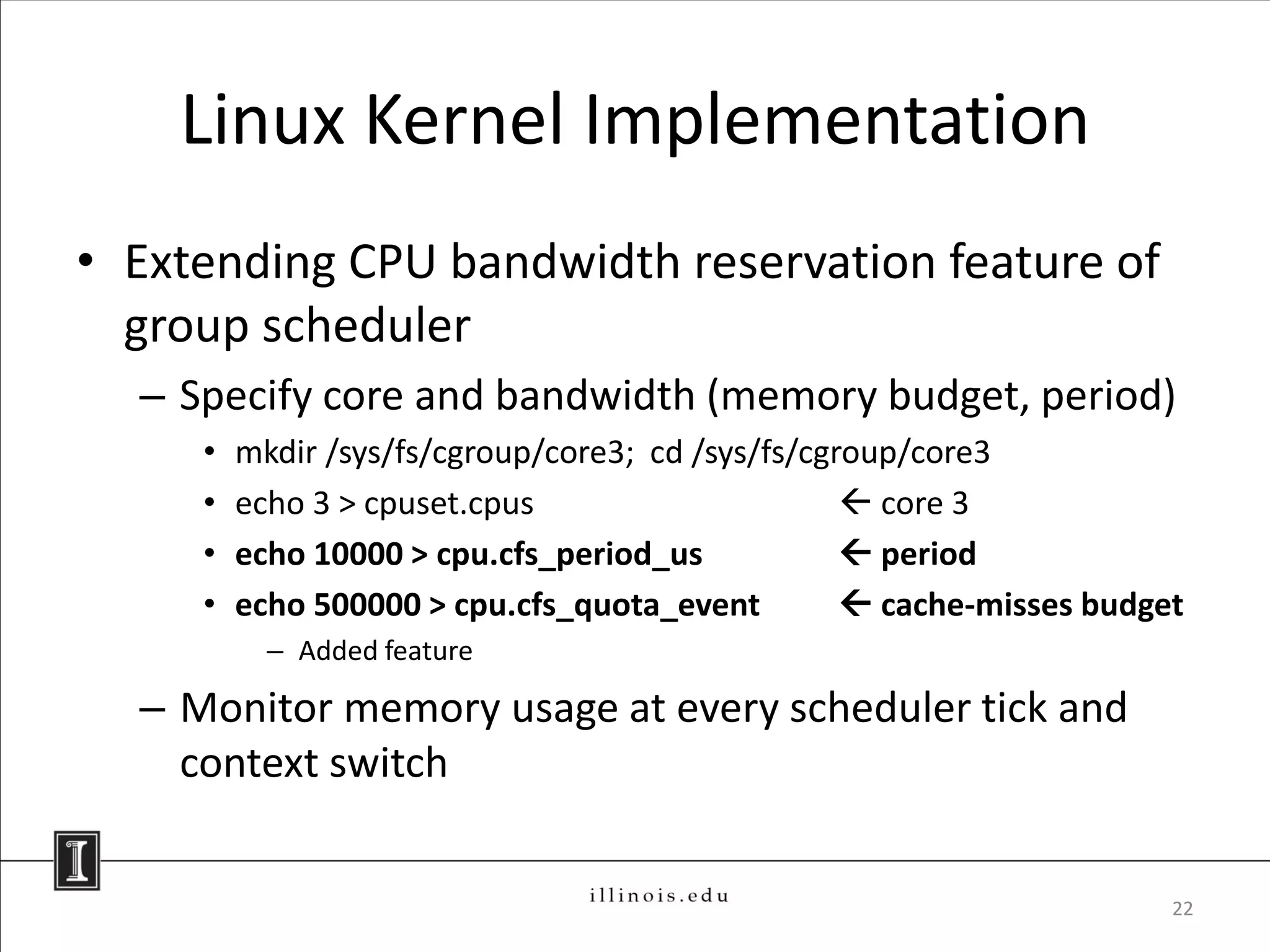 Linux Kernel Implementation
• Extending CPU bandwidth reservation feature of
  group scheduler
  – Specify core and bandwidth (memory budget, period)
     •   mkdir /sys/fs/cgroup/core3; cd /sys/fs/cgroup/core3
     •   echo 3 > cpuset.cpus                       core 3
     •   echo 10000 > cpu.cfs_period_us             period
     •   echo 500000 > cpu.cfs_quota_event          cache-misses budget
           – Added feature

  – Monitor memory usage at every scheduler tick and
    context switch


                                                                       22
 