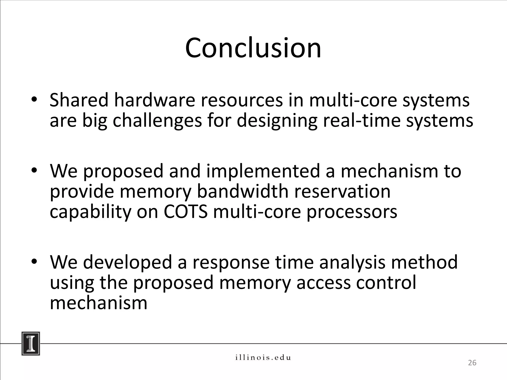 Conclusion
• Shared hardware resources in multi-core systems
  are big challenges for designing real-time systems

• We proposed and implemented a mechanism to
  provide memory bandwidth reservation
  capability on COTS multi-core processors

• We developed a response time analysis method
  using the proposed memory access control
  mechanism

                                                   26
 