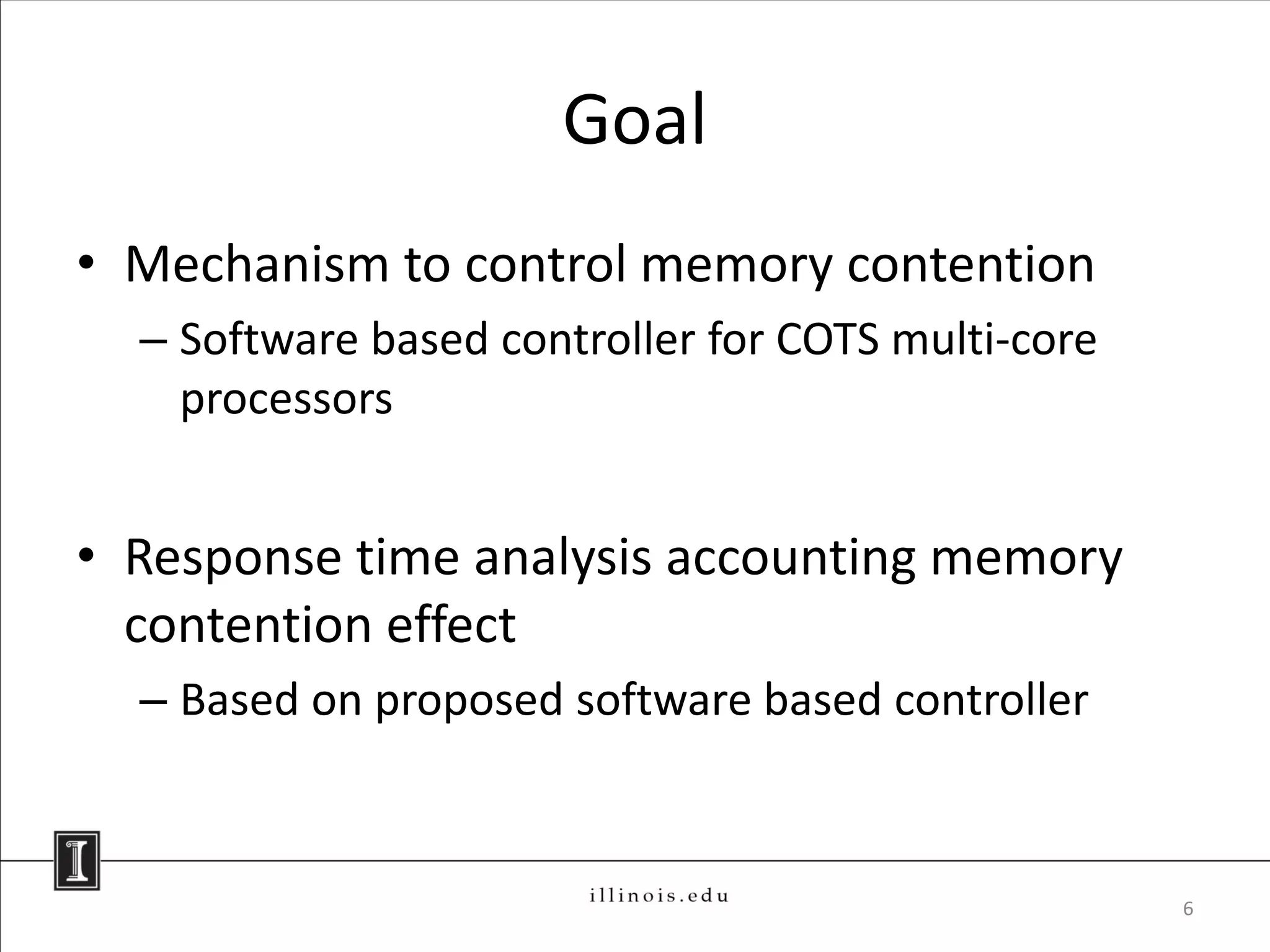 Goal
• Mechanism to control memory contention
  – Software based controller for COTS multi-core
    processors


• Response time analysis accounting memory
  contention effect
  – Based on proposed software based controller



                                                    6
 