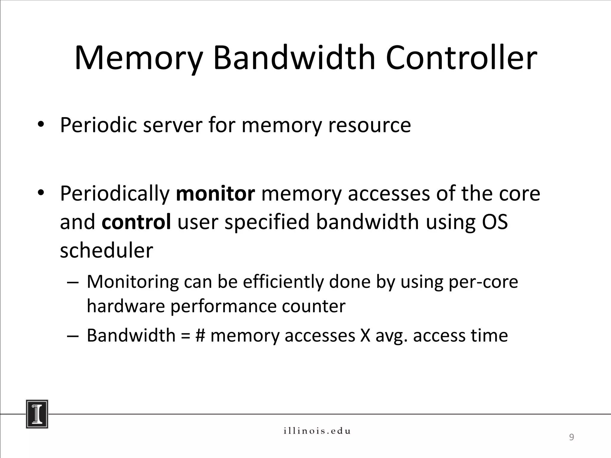 Memory Bandwidth Controller
• Periodic server for memory resource

• Periodically monitor memory accesses of the core
  and control user specified bandwidth using OS
  scheduler
   – Monitoring can be efficiently done by using per-core
     hardware performance counter
   – Bandwidth = # memory accesses X avg. access time



                                                            9
 