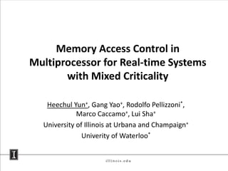 Memory Access Control in
Multiprocessor for Real-time Systems
       with Mixed Criticality

   Heechul Yun+, Gang Yao+, Rodolfo Pellizzoni*,
             Marco Caccamo+, Lui Sha+
  University of Illinois at Urbana and Champaign+
               Univerity of Waterloo*
 
