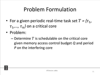 Problem Formulation
• For a given periodic real-time task set 𝑇 = {𝜏1 ,
   𝜏1 ,…, 𝜏 𝑛 } on a critical core
• Problem:
  – Determine 𝑇 is schedulable on the critical core
    given memory access control budget Q and period
    P on the interfering core




                                                      15
 