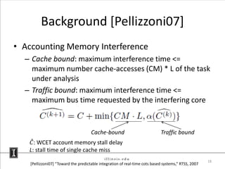 Background [Pellizzoni07]
• Accounting Memory Interference
  – Cache bound: maximum interference time <=
    maximum number cache-accesses (CM) * L of the task
    under analysis
  – Traffic bound: maximum interference time <=
    maximum bus time requested by the interfering core


                                      Cache-bound                            Traffic bound
    𝐶 : WCET account memory stall delay
   L: stall time of single cache miss
                                                                                                      18
    [Pellizzoni07] “Toward the predictable integration of real-time cots based systems,” RTSS, 2007
 