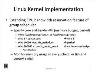 Linux Kernel Implementation
• Extending CPU bandwidth reservation feature of
  group scheduler
  – Specify core and bandwidth (memory budget, period)
     •   mkdir /sys/fs/cgroup/core3; cd /sys/fs/cgroup/core3
     •   echo 3 > cpuset.cpus                       core 3
     •   echo 10000 > cpu.cfs_period_us             period
     •   echo 500000 > cpu.cfs_quota_event          cache-misses budget
           – Added feature

  – Monitor memory usage at every scheduler tick and
    context switch


                                                                       22
 