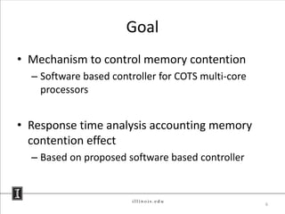 Goal
• Mechanism to control memory contention
  – Software based controller for COTS multi-core
    processors


• Response time analysis accounting memory
  contention effect
  – Based on proposed software based controller



                                                    6
 