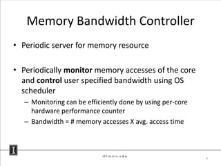 Memory Bandwidth Controller
• Periodic server for memory resource

• Periodically monitor memory accesses of the core
  and control user specified bandwidth using OS
  scheduler
   – Monitoring can be efficiently done by using per-core
     hardware performance counter
   – Bandwidth = # memory accesses X avg. access time



                                                            9
 