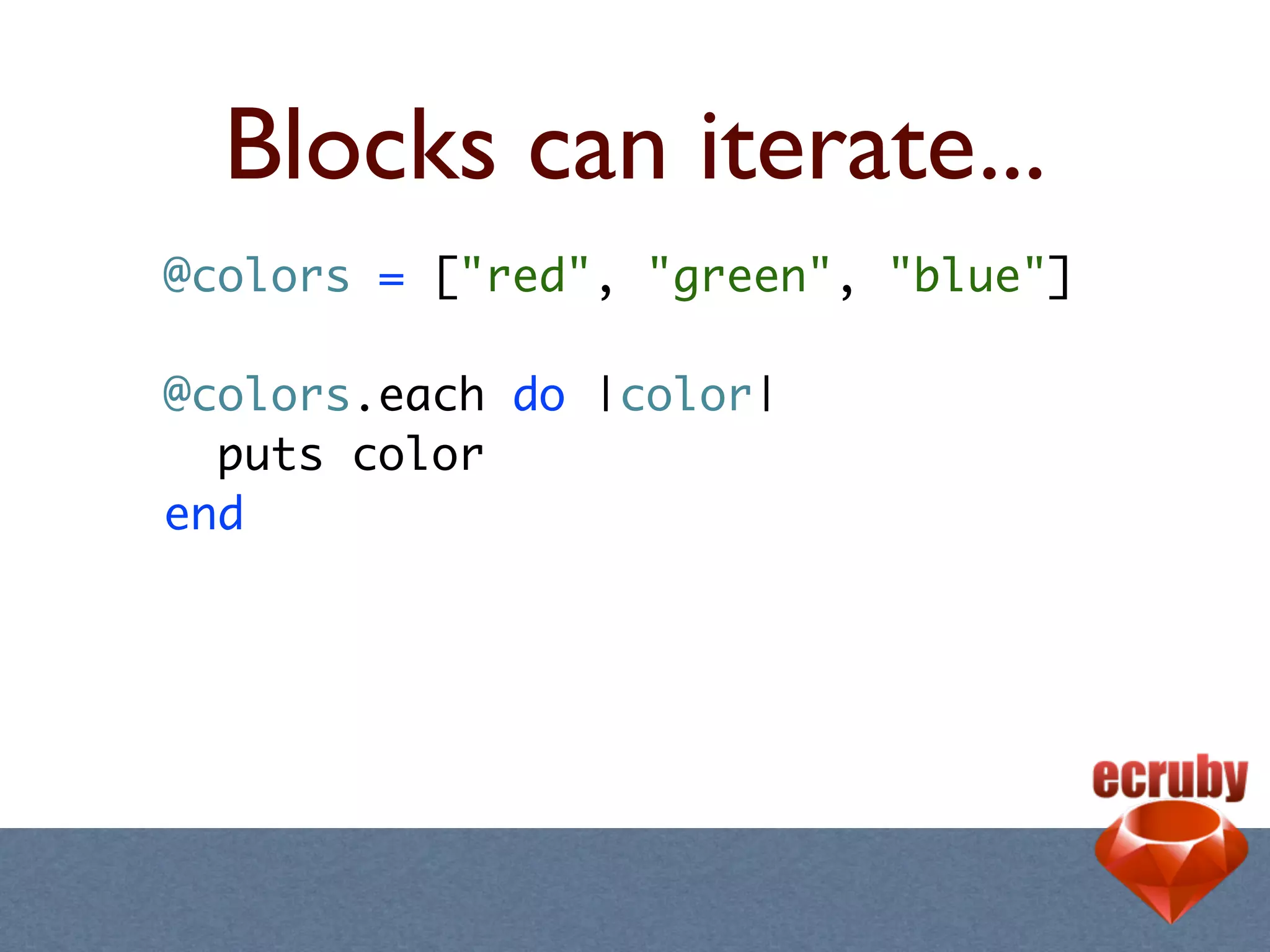 Blocks can iterate...
@colors = ["red", "green", "blue"]

@colors.each do |color|
  puts color
end
 