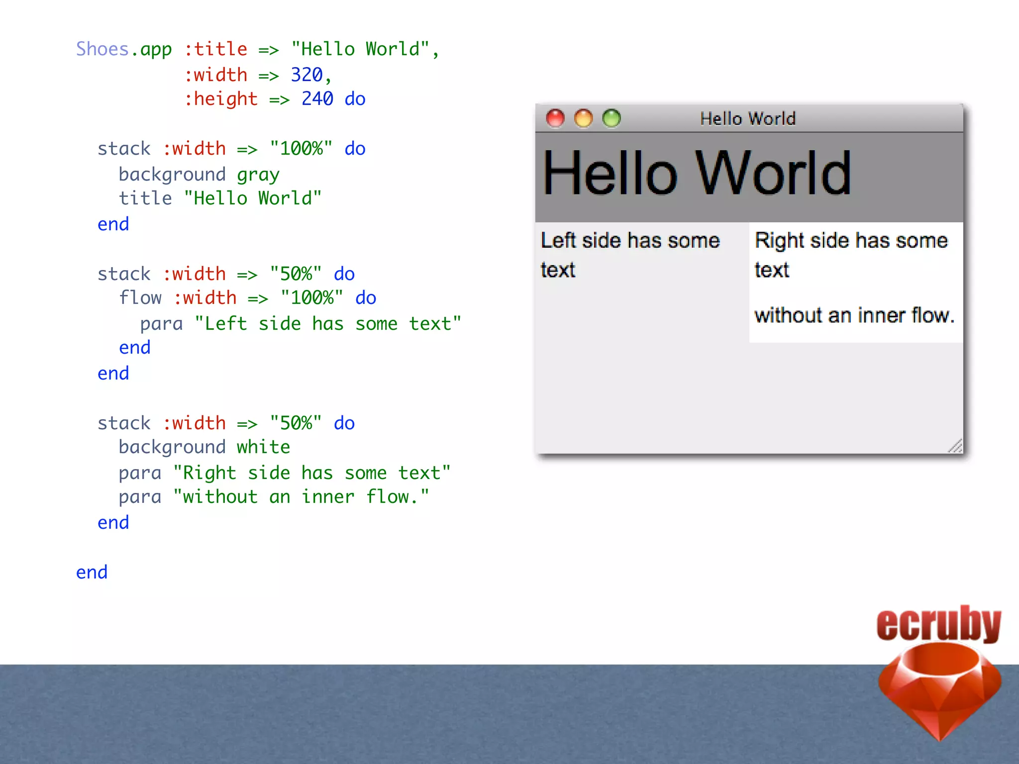 Shoes.app :title => "Hello World",
          :width => 320,
          :height => 240 do

  stack :width => "100%" do
    background gray
    title "Hello World"
  end

  stack :width => "50%" do
    flow :width => "100%" do
      para "Left side has some text"
    end
  end

  stack :width => "50%" do
    background white
    para "Right side has some text"
    para "without an inner flow."
  end

end
 
