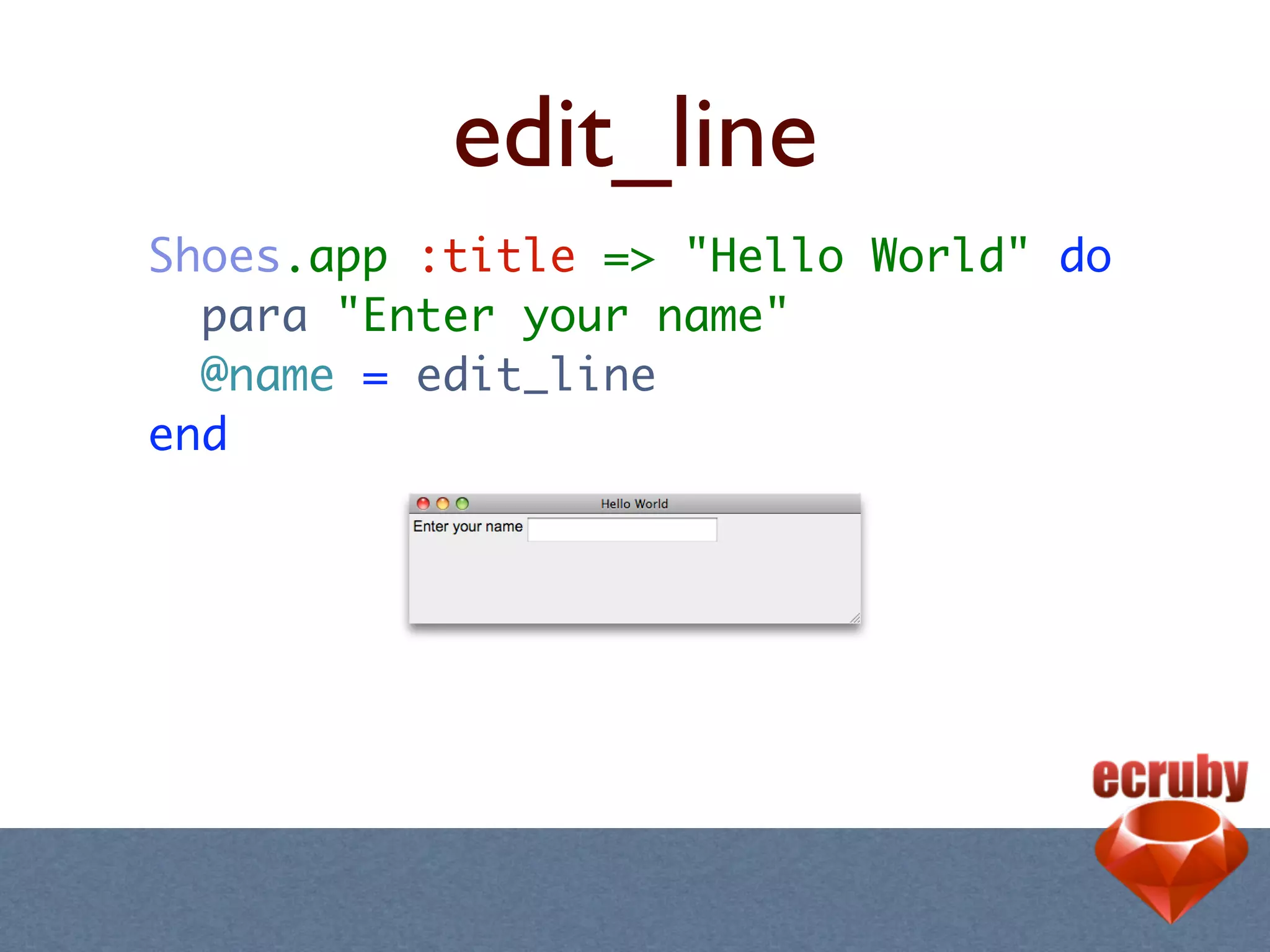 edit_line
Shoes.app :title => "Hello World" do
  para "Enter your name"
  @name = edit_line
end
 