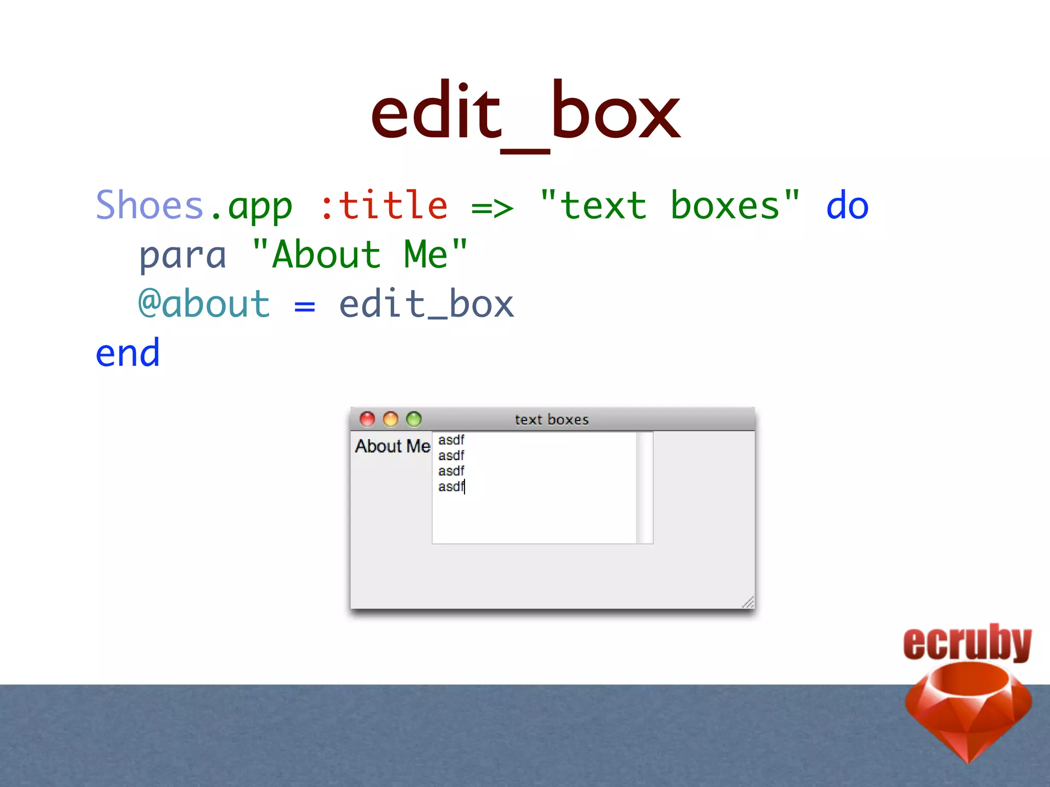 edit_box
Shoes.app :title => "text boxes" do
  para "About Me"
  @about = edit_box
end
 