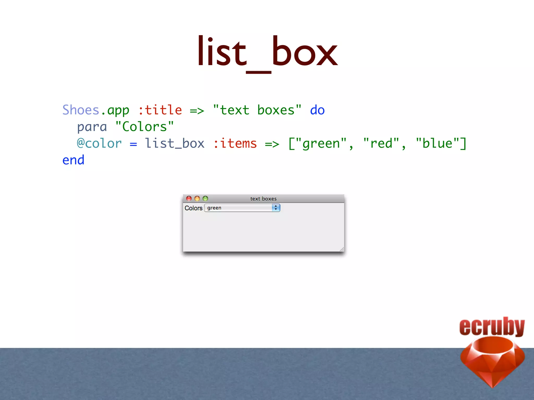 list_box
Shoes.app :title => "text boxes" do
  para "Colors"
  @color = list_box :items => ["green", "red", "blue"]
end
 