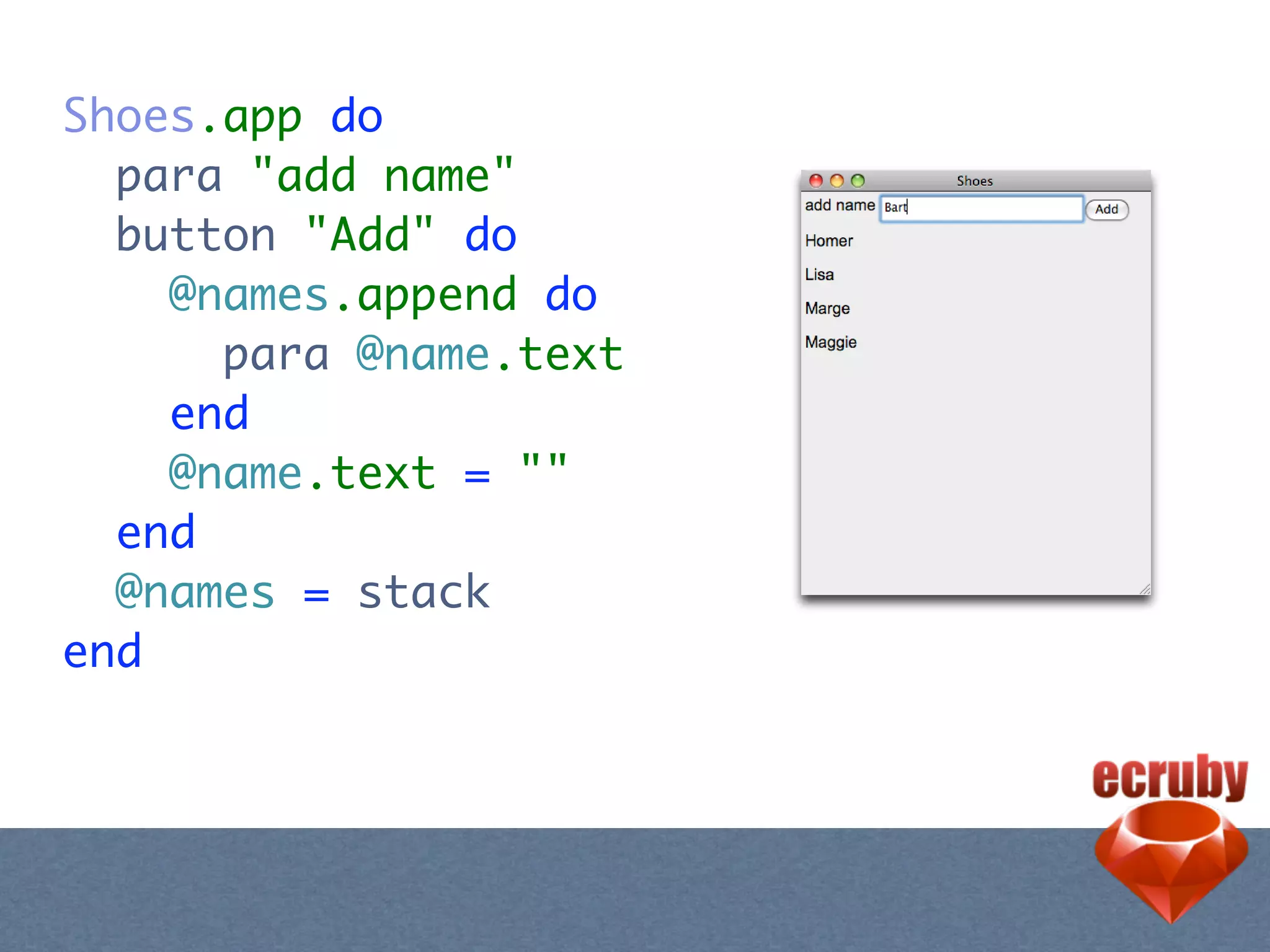 Shoes.app do
  para "add name"
  button "Add" do
    @names.append do
      para @name.text
    end
    @name.text = ""
  end
  @names = stack
end
 