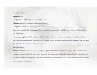 9
Name: Grace Smith
Median Age: 34
Family income: $ 306,000 (personal income $103,327)
Education: Master’s in Journalism at Columbia University
Occupation: Currently an Editor at New York Times
Competitive stores/ brands within region: Grace is usually found shopping at Stella McCartney, Helmut and Kirina Zabete.
VALS: Innovators
Fashion cycle emphasis: Like Anh, Grace would be considered to be part of the Innovation Stage in the fashion cycle. She is very
stylish and had a great amount of personal style, she is fashion forward but comfort is very important making her more part of the
Rise rather than the introduction of the fashion cycle.
VALS: Innovators
Buying behaviors: Grace is always on the go and has very little time to think about what she is going to buy or even wear. She
purchases on impulse, and her shopping habits vary greatly depending on her schedule. She is always busy but when she has time
off she will resort to retail therapy. She knows where she want to go and therefore falls back on the same brands that can meet her
high expectations and standards.
 