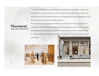 11
Placement
Sale venue and location
NYC is one of the fashion capital among the world and it’s fresh and energetic, it will be more
developing chance for new companies to start the business in New York’s open environment. We
analyzed the income, geographic,traffic factors etc that might influence their shopping behavior and
then selected main five regions for potential customers. .
We analyzed the retail performance in Manhattan area (where most of our customers live) and
selected best retail sales performanced zip code (10012 )region for our shop. This store is the only
retail shop we have so far, and we will not sale our products to any whosalers to keep our exclusiv-
ity , reduce the risk of overstocking and maintain our margin since we do not have big volume of
merchandise.
 