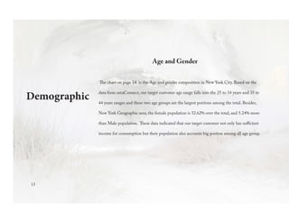 Demographic
Age and Gender
The chart on page 14 is the Age and gender composition in New York City. Based on the
data from areaConnect, our target customer age range falls into the 25 to 34 years and 35 to
44 years ranges and these two age groups are the largest portions among the total. Besides,
New York Geographic area, the female population is 52.62% over the total, and 5.24% more
than Male population. These data indicated that our target customer not only has sufficient
income for consumption but their population also accounts big portion among all age group.
13
 