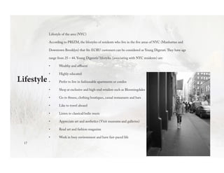 Lifestyle of the area (NYC)
According to PRIZM, the lifestyles of residents who live in the five areas of NYC (Manhattan and
Downtown Brooklyn) that fits ECRU customers can be considered as Young Digerati.They have age
range from 25 – 44. Young Digeratis’ lifestyles (associating with NYC residents) are:
•	 Wealthy and affluent
•	 Highly educated
•	 Prefer to live in fashionable apartments or condos
•	 Shop at exclusive and high-end retailers such as Bloomingdales
•	 Go to fitness, clothing boutiques, casual restaurants and bars
•	 Like to travel aboard
•	 Listen to classical/indie music
•	 Appreciate art and aesthetics (Visit museums and galleries)
•	 Read art and fashion magazine
•	 Work in busy environment and have fast-paced life
Lifestyle
17
 