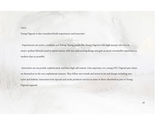 VALS
Young Digerati is also considered both experiencer and innovator
- Experiencers are active, confident and daring. Young people like Young Digerati with high income who live in
metro¬politan lifestyles tend to spend money with new and exciting things and gain as much remarkable experience in
modern days as possible.
-Innovators are successful, sophisticated, and have high self-esteem. Like experienc-ers, young NYC Digerati put values
on themselves in the very sophisticate manner. They follow new trends and invest in art and design including new
styles and fashion. Innovators love upscale and niche products/ service as same as those identified as part of Young
Digerati segment
18
 