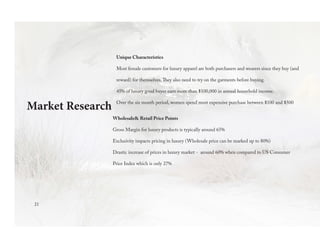 Unique Characteristics
Most female customers for luxury apparel are both purchasers and wearers since they buy (and
reward) for themselves.They also need to try on the garments before buying.
45% of luxury good buyer earn more than $100,000 in annual household income.
Over the six month period, women spend most expensive purchase between $100 and $500
Wholesale& Retail Price Points
Gross Margin for luxury products is typically around 65%
Exclusivity impacts pricing in luxury (Wholesale price can be marked up to 80%)
Drastic increase of prices in luxury market - around 60% when compared to US Consumer
Price Index which is only 27%
Market Research
21
 