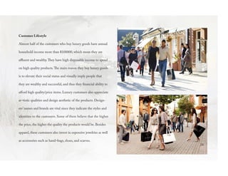 Customer Lifestyle
Almost half of the customers who buy luxury goods have annual
household income more than $100000, which mean they are
affluent and wealthy.They have high disposable income to spend
on high quality products.The main reason they buy luxury goods
is to elevate their social status and visually imply people that
they are wealthy and successful, and thus they financial ability to
afford high quality/price items. Luxury customers also appreciate
ar¬tistic qualities and design aesthetic of the products. Design-
ers’ names and brands are vital since they indicate the styles and
identities to the customers. Some of them believe that the higher
the price, the higher the quality the products would be. Besides
apparel, these customers also invest in expensive jewelries as well
as accessories such as hand¬bags, shoes, and scarves.
24
 
