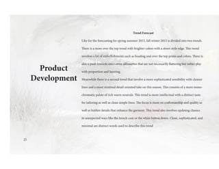 Product
Development
Trend Forecast
Like for the forecasting for spring summer 2015, fall winter 2015 is divided into two trends.
There is a more over the top trend with brighter colors with a street style edge. This trend
involves a lot of embellishments such as beading and over the top prints and colors. There is
also a push towards innovative silhouettes that are not necessarily flattering but rather play
with proportion and layering.
Meanwhile there is a second trend that involve a more sophisticated sensibility with cleaner
lines and a more minimal detail oriented take on this season. This consists of a more mono-
chromatic palate of rich warm neutrals. This trend is more intellectual with a distinct taste
for tailoring as well as clean simple lines. The focus is more on craftsmanship and quality as
well as hidden details that enhance the garment. This trend also involves updating classics
in unexpected ways like the trench coat or the white button down. Clean, sophisticated, and
minimal are distinct words used to describe this trend
25
 