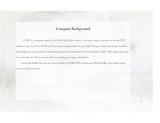 Company Background
ECRU is a company based in New York City, United States. Our major target customers are female NYC
residences age from 25 to 40. We provide luxury women’s ready-to-wear with European influenced design aesthetic.
The designs are innovated from current trends and fit our customers’ various lifestyles. ECRU offers wide range styles
of merchandise for all season with delicate finishing and high quality fabric.
Currently, ECRU only has one store located in SOHO, NYC within area 10012. ECRU only reatails in the
store and official website.
2
 