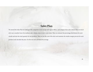 Sales Plan
We started the Sales Plan by looking at the competitor stores in zip code region 10012, and compare their sales volume then we decid-
ed to use a number lower the medium sales volume, since we are a new store. Then we estimate the percentage distribution for each
month and also the total quantity for our products. Then we use the cost of the skirt and maintain the similar margin percent for each
products and calculate the price for the rest and calculated the average.
36
 