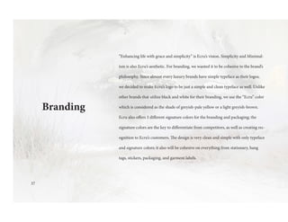 Branding
“Enhancing life with grace and simplicity” is Ecru’s vision. Simplicity and Minimal-
ism is also Ecru’s aesthetic. For branding, we wanted it to be cohesive to the brand’s
philosophy. Since almost every luxury brands have simple typeface as their logos,
we decided to make Ecru’s logo to be just a simple and clean typeface as well. Unlike
other brands that utilize black and white for their branding, we use the “Ecru” color
which is considered as the shade of greyish-pale yellow or a light greyish-brown.
Ecru also offers 3 different signature colors for the branding and packaging; the
signature colors are the key to differentiate from competitors, as well as creating rec-
ognition to Ecru’s customers. The design is very clean and simple with only typeface
and signature colors; it also will be cohesive on everything from stationary, hang
tags, stickers, packaging, and garment labels.
37
 