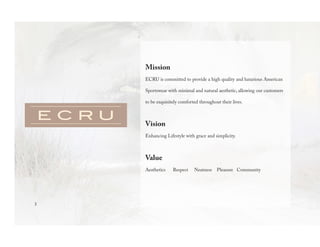 3
Mission
ECRU is committed to provide a high quality and luxurious American
Sportswear with minimal and natural aesthetic, allowing our customers
to be exquisitely comforted throughout their lives.
Vision
Enhancing Lifestyle with grace and simplicity.
Value
Aesthetics Respect Neatness Pleasure Community
 