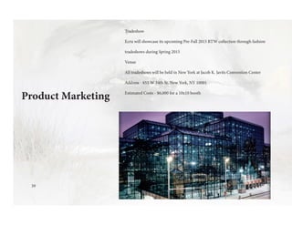 Product Marketing
Tradeshow
Ecru will showcase its upcoming Pre-Fall 2015 RTW collection through fashion
tradeshows during Spring 2015
Venue
All tradeshows will be held in New York at Jacob K. Javits Convention Center
Address - 655 W 34th St, New York, NY 10001
Estimated Costs - $6,000 for a 10x10 booth
39
 