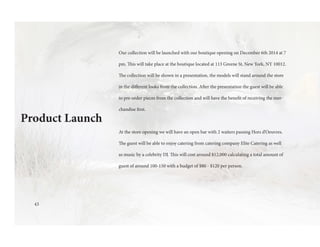 Product Launch
Our collection will be launched with our boutique opening on December 6th 2014 at 7
pm. This will take place at the boutique located at 113 Greene St, New York, NY 10012.
The collection will be shown in a presentation, the models will stand around the store
in the different looks from the collection. After the presentation the guest will be able
to pre-order pieces from the collection and will have the benefit of receiving the mer-
chandise first.
At the store opening we will have an open bar with 2 waiters passing Hors d’Oeuvres.
The guest will be able to enjoy catering from catering company Elite Catering as well
as music by a celebrity DJ. This will cost around $12,000 calculating a total amount of
guest of around 100-150 with a budget of $80 - $120 per person.
43
 