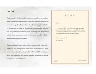 Press Pack
The press pack is divided into different components. Everything will go
inside a signature Ecru folder inside it will hold a booklet containing the
information regarding the launch as well as the upcoming Pre-Fall 2015
RTW collection. As well as the upcoming advertisements and press real-
izes. Along with the booklet there will be an envelope with the invitation
to the boutique launch party as well as our business card. This will all be
printed on matt high quality paper.
The press packs will be sent out to different magazines like Vogue, Elle,
and Marie Claire among others. As well as key investors Special Clients
as well as Celebrities. This when possible will be hand delivered by a car-
rier or by in some cases such as those located in Los Angeles or Interna-
tionally will be delivered by mail.
Dear Grace,
You are cordially invited to Ecru’s boutique opening on
December 6th at 7 pm. At this event we will also be holding
our Pre-Fall 2015 RTW collection presentation. The location of
the boutique is 113 Greene St, New York, NY 10012.
Hope to see you there!
The ECRU teamThe ECRU team
44
 