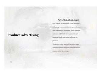51
Advertising Campaign
Ecru will use ad campaign to create awareness
to the target customers about its new collection.
With continuity in advertising, Ecru’s potential
customers will be able to recognize this new
brand and finally take action in buying the
products.
Three main media types will be used to reach
customers: fashion magazine, outdoor advertis-
ing, and online advertising.
Product Advertising
 