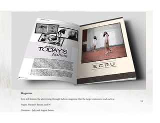 54
Magazine
Ecru will feature the advertising through fashion magazine that the target customers read such as
Vogue, Harper’s Bazaar, and W
Duration – July and August Issues.
 