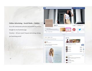 57
Online Advertising – Social Media + Mobiles
Ecru will continuously advertise and promote its products
thought its own Facebook page.
Duration – All year round. Frequent advertisings during
pre-launching period.
 