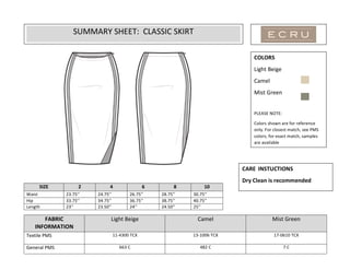  
	
  
	
  	
  	
  	
  	
  	
  	
  	
  	
  	
  	
  	
  	
  
	
  
	
  
	
  
	
  
	
  
	
  
	
  
	
  
	
  
	
  
	
  
	
  
	
  
FABRIC	
  
INFORMATION	
  
Light	
  Beige	
  
	
  
Camel	
  
	
  
Mist	
  Green	
  
	
  
Textile	
  PMS	
   11-­‐4300	
  TCX	
   13-­‐1006	
  TCX	
  
	
  
17-­‐0610	
  TCX	
  
General	
  PMS	
   663	
  C	
   482	
  C	
   7	
  C	
  
SIZE	
   2	
   4	
   6	
   8	
   10	
  
Waist	
  	
   23.75’’	
   24.75’’	
   26.75’’	
   28.75’’	
   30.75’’	
  
Hip	
   33.75’’	
   34.75’’	
   36.75’’	
   38.75’’	
   40.75’’	
  
Length	
   23’’	
   23.50’’	
   24’’	
   24.50’’	
   25’’	
  
SUMMARY	
  SHEET:	
  	
  CLASSIC	
  SKIRT	
  
	
  
COLORS	
  
Light	
  Beige	
  
Camel	
  
Mist	
  Green	
  
	
  
PLEASE	
  NOTE:	
  
Colors	
  shown	
  are	
  for	
  reference	
  
only.	
  For	
  closest	
  match,	
  see	
  PMS	
  
colors;	
  for	
  exact	
  match,	
  samples	
  
are	
  available	
  
CARE	
  	
  INSTUCTIONS	
  
Dry	
  Clean	
  is	
  recommended	
  
	
  
 