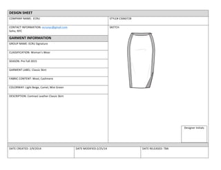 DESIGN	
  SHEET	
  
COMPANY	
  NAME:	
  	
  ECRU	
   STYLE#	
  CS060728	
  
CONTACT	
  INFORMATION:	
  ecrunyc@gmail.com	
  
Soho,	
  NYC	
  
SKETCH	
  
Designer	
  Initials	
  
	
  
GARMENT	
  INFORMATION	
  
GROUP	
  NAME:	
  ECRU	
  Signature	
  	
  
CLASSIFICATION:	
  Woman’s	
  Wear	
  
SEASON:	
  Pre	
  Fall	
  2015	
  
	
  
GARMENT	
  LABEL:	
  Classic	
  Skirt	
  
FABRIC	
  CONTENT:	
  Wool,	
  Cashmere	
  
COLORWAY:	
  Light	
  Beige,	
  Camel,	
  Mist	
  Green	
  
DESCRIPTION:	
  Contrast	
  Leather	
  Classic	
  Skirt	
  
	
  
DATE	
  CREATED:	
  2/9/2014	
   DATE	
  MODIFIED:2/25/14	
   DATE	
  RELEASED:	
  TBA	
  
 