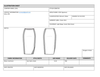 ILLUSTRATION	
  SHEET	
  
COMPANY	
  NAME:	
  ECRU	
   STYLE#	
  CS060728	
  
CONTACT	
  INFORMATION:	
  ecrunyc@gmail.com	
  
Soho,	
  NYC	
  
	
  
GROUP	
  NAME:	
  ECRU	
  Signature	
  	
  
CLASSIFICATION:	
  Woman’s	
  Wear	
   SEASON:	
  Pre	
  Fall	
  2015	
  
GARMENT	
  LABEL:	
  Classic	
  Skirt	
  
COLORWAY:	
  Light	
  Beige,	
  Camel,	
  Mist	
  Green	
  
Designer	
  Initials	
  
SKETCH	
  
FABRIC	
  INFORMATION	
   STYLE	
  WIDTH	
   SIZE	
  RANGE	
   DELIVERY	
  DATE	
  	
   COMMENTS	
  
Wool,	
  Cashmere	
   See	
  Fabric	
  sheet	
   0-­‐10	
  	
   TBA	
   	
  
	
  
DATE	
  CREATED:	
   DATE	
  MODIFIED:	
   DATE	
  RELEASED:	
  
 