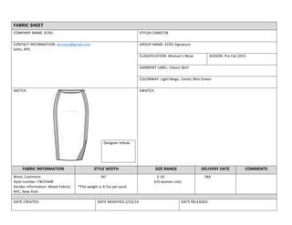  
FABRIC	
  SHEET	
  
COMPANY	
  NAME:	
  ECRU	
   STYLE#	
  CS060728	
  
CONTACT	
  INFORMATION:	
  ecrunyc@gmail.com	
  
Soho,	
  NYC	
  
	
  
GROUP	
  NAME:	
  ECRU	
  Signature	
  	
  
CLASSIFICATION:	
  Woman’s	
  Wear	
   SEASON:	
  Pre	
  Fall	
  2015	
  
GARMENT	
  LABEL:	
  Classic	
  Skirt	
  
COLORWAY:	
  Light	
  Beige,	
  Camel,	
  Mist	
  Green	
  
SKETCH	
  	
  
Designer	
  Initials	
  
SWATCH	
  	
  
FABRIC	
  INFORMATION	
   STYLE	
  WIDTH	
   SIZE	
  RANGE	
   DELIVERY	
  DATE	
  	
   COMMENTS	
  
Wool,	
  Cashmere	
  
Style	
  number:	
  FW25448	
  
Vendor	
  information:	
  Mood	
  Fabrics	
  
NYC,	
  New	
  York	
  
	
  	
  	
  	
  	
  	
  	
  	
  	
  	
  	
  	
  	
  	
  	
  	
  	
  	
  	
  	
  	
  	
  	
  	
  	
  	
  56’’	
  
	
  
	
  *The	
  weight	
  is	
  4.7oz	
  per	
  yard.	
  
	
  	
  	
  	
  	
  	
  	
  	
  	
  	
  	
  	
  	
  	
  	
  	
  	
  	
  	
  2-­‐10	
  
	
  	
  	
  	
  	
  	
  	
  	
  	
  	
  	
  	
  	
  	
  	
  	
  (US	
  women	
  size)	
  
	
  	
  	
  	
  	
  	
  	
  	
  TBA	
   	
  
	
  
DATE	
  CREATED:	
   DATE	
  MODIFIED:2/25/14	
   DATE	
  RELEASED:	
  
 