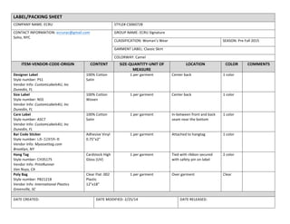 LABEL/PACKING	
  SHEET	
  
COMPANY	
  NAME:	
  ECRU	
   STYLE#	
  CS060728	
  
CONTACT	
  INFORMATION:	
  ecrunyc@gmail.com	
  
Soho,	
  NYC	
  
	
  
GROUP	
  NAME:	
  ECRU	
  Signature	
  	
  
CLASSIFICATION:	
  Woman’s	
  Wear	
   SEASON:	
  Pre	
  Fall	
  2015	
  
GARMENT	
  LABEL:	
  Classic	
  Skirt	
  
COLORWAY:	
  Camel	
  
ITEM-­‐VENDOR-­‐CODE-­‐ORIGIN	
   CONTENT	
   SIZE-­‐QUANTITY-­‐UNIT	
  OF	
  
MEASURE	
  
LOCATION	
   COLOR	
   COMMENTS	
  
Designer	
  Label	
  
Style	
  number:	
  PS1	
  
Vendor	
  Info:	
  CustomLabels4U,	
  Inc	
  
Dunedin,	
  FL	
  
100%	
  Cotton	
  
Satin	
  
1	
  per	
  garment	
   Center	
  back	
   1	
  color	
   	
  
Size	
  Label	
  
Style	
  number:	
  NS5	
  
Vendor	
  Info:	
  CustomLabels4U,	
  Inc	
  
Dunedin,	
  FL	
  
100%	
  Cotton	
  
Woven	
  
1	
  per	
  garment	
   Center	
  back	
   1	
  color	
   	
  
Care	
  Label	
  	
  
Style	
  number:	
  ASC7	
  
Vendor	
  Info:	
  CustomLabels4U,	
  Inc	
  
Dunedin,	
  FL	
  
100%	
  Cotton	
  
Satin	
  
1	
  per	
  garment	
   In-­‐between	
  front	
  and	
  back	
  
seam	
  near	
  the	
  bottom	
  
1	
  color	
   	
  
Bar	
  Code	
  Sticker	
  
Style	
  number:	
  LB-3285R-B
Vendor	
  Info:	
  Myassettag.com	
  
Brooklyn,	
  NY	
  
Adhesive	
  Vinyl	
  
0.75”x2”	
  
1	
  per	
  garment	
   Attached	
  to	
  hangtag	
   1	
  color	
   	
  
Hang	
  Tag	
  
Style	
  number:	
  CH35175	
  
Vendor	
  Info:	
  PrintRunner	
  
Van	
  Nuys,	
  CA	
  
Cardstock	
  High	
  
Gloss	
  (UV)	
  
1	
  per	
  garment	
   Tied	
  with	
  ribbon	
  secured	
  
with	
  safety	
  pin	
  on	
  label	
  
2	
  color	
   	
  
Poly	
  Bag	
  
Style	
  number:	
  PB21218	
  
Vendor	
  Info:	
  International	
  Plastics	
  
Greenville,	
  SC	
  
Clear	
  Flat	
  .002	
  
Plastic	
  
12”x18”	
  
1	
  per	
  garment	
   Over	
  garment	
   Clear	
   	
  
	
   	
  
DATE	
  CREATED:	
   DATE	
  MODIFIED:	
  2/25/14	
   DATE	
  RELEASED:	
  
 