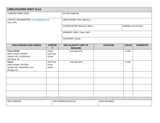 LABEL/PACKING	
  SHEET	
  (Con)	
  
COMPANY	
  NAME:	
  ECRU	
   STYLE#	
  CS060728	
  
CONTACT	
  INFORMATION:	
  ecrunyc@gmail.com	
  
Soho,	
  NYC	
  
	
  
GROUP	
  NAME:	
  ECRU	
  Signature	
  	
  
CLASSIFICATION:	
  Woman’s	
  Wear	
   SEASON:	
  Pre	
  Fall	
  2015	
  
GARMENT	
  LABEL:	
  Classic	
  Skirt	
  
COLORWAY:	
  Camel	
  
ITEM-­‐VENDOR-­‐CODE-­‐ORIGIN	
   CONTEN
T	
  
SIZE-­‐QUANTITY-­‐UNIT	
  OF	
  
MEASURE	
  
LOCATION	
   COLOR	
   COMMENTS	
  
Tissue	
  Sticker	
  
Style	
  number:	
  RS1020	
  
Vendor	
  Info:	
  PrintRunner	
  
Van	
  Nuys,	
  CA	
  
Indoor	
  
Laminate	
  
Sticker	
  
1	
  per	
  garment	
   	
   2	
  color	
   	
  
Tissue	
  
Style	
  number:	
  4312030	
  
Vendor	
  Info:	
  PaperMart.com	
  
Orange,	
  CA	
  
Acid	
  Free	
  
tissue	
  
paper	
  
1	
  per	
  garment	
   	
   1	
  color	
   	
  
	
   	
   	
   	
   	
   	
  
	
   	
   	
   	
   	
   	
  
	
   	
   	
   	
   	
   	
  
	
   	
   	
   	
   	
   	
  
	
   	
  
DATE	
  CREATED:	
   DATE	
  MODIFIED:2/25/14	
   DATE	
  RELEASED:	
  
	
  
 