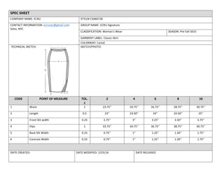 SPEC	
  SHEET	
  
COMPANY	
  NAME:	
  ECRU	
   STYLE#	
  CS060728	
  
CONTACT	
  INFORMATION:	
  ecrunyc@gmail.com	
  
Soho,	
  NYC	
  
	
  
GROUP	
  NAME:	
  ECRU	
  Signature	
  	
  
CLASSIFICATION:	
  Woman’s	
  Wear	
   SEASON:	
  Pre	
  Fall	
  2015	
  
GARMENT	
  LABEL:	
  Classic	
  Skirt	
  
COLORWAY:	
  Camel	
  
	
  TECHNICAL	
  SKETCH:	
  	
  
	
  	
  	
  	
  	
  	
  	
  	
  	
  	
  	
  	
  	
  	
  	
  	
  	
  	
  	
  	
  	
  
SKETCH/PHOTO:	
  
CODE	
   POINT	
  OF	
  MEASURE	
   TOL.	
  
±	
  
2	
   4	
   6	
   8	
   10	
  
1	
   Waist	
   1	
   23.75’’	
   24.75’’	
   26.75’’	
   28.75’’	
   30.75’’	
  
2	
   Length	
   0.5	
   23’’	
   23.50’’	
   24’’	
   24.50’’	
   25’’	
  
3	
   Front	
  Slit	
  width	
   0.25	
   2.75’’	
   3’’	
   3.25’’	
   3.50’’	
   3.75’’	
  
4	
   Hips	
  	
  	
  	
  	
  	
  	
  	
  	
  	
  	
  	
   1	
   33.75’’	
   34.75’’	
   36.75’’	
   38.75’’	
   40.75’’	
  
5	
   Back	
  Slit	
  Width	
   0.25	
   0.75’’	
   1’’	
   1.25’’	
   1.50’’	
   1.75’’	
  
6	
   Contrast	
  Width	
   0.25	
   0.75’’	
   1’’	
   1.25’’	
   1.50’’	
   1.75’’	
  
	
   	
  
DATE	
  CREATED:	
   DATE	
  MODIFIED:	
  2/25/14	
   DATE	
  RELEASED	
  
	
  
	
  
 